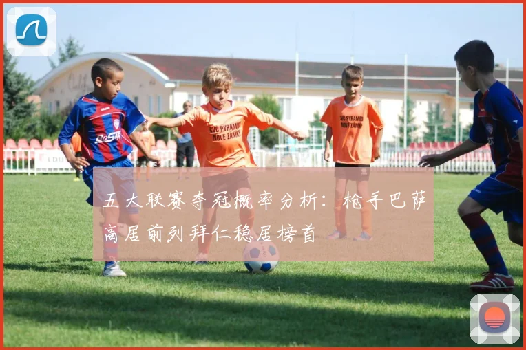 五大联赛夺冠概率分析：枪手巴萨高居前列拜仁稳居榜首