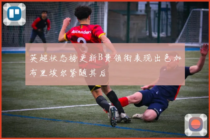 英超状态榜更新B费领衔表现出色加布里埃尔紧随其后