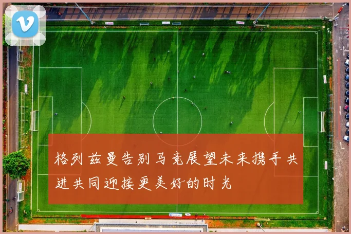 格列兹曼告别马竞展望未来携手共进共同迎接更美好的时光