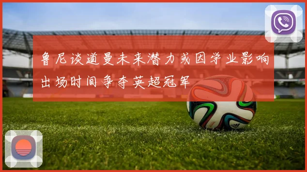 鲁尼谈道曼未来潜力或因学业影响出场时间争夺英超冠军