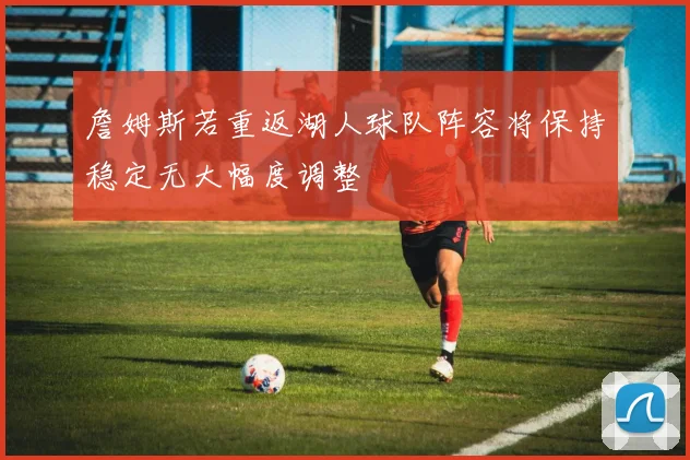 詹姆斯若重返湖人球队阵容将保持稳定无大幅度调整