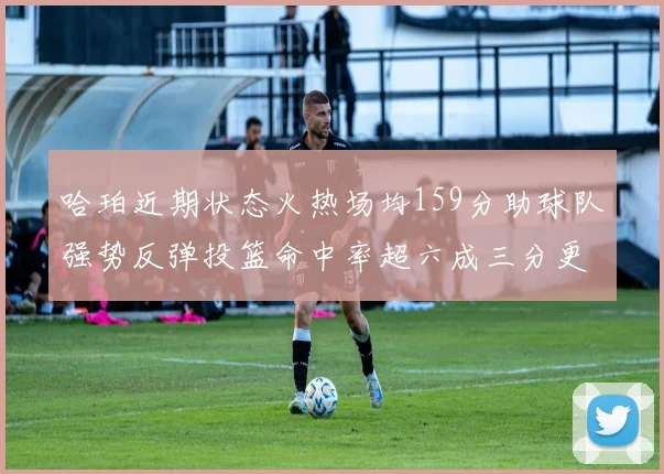 哈珀近期状态火热场均159分助球队强势反弹投篮命中率超六成三分更是惊艳