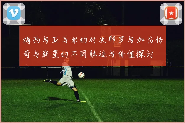 梅西与亚马尔的对决耶罗与加戈传奇与新星的不同轨迹与价值探讨