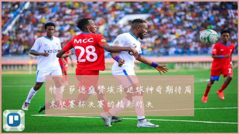 特罗萨德盛赞埃泽进球神奇期待周末联赛杯决赛的精彩对决