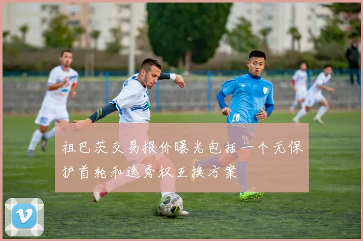 祖巴茨交易报价曝光包括一个无保护首轮和选秀权互换方案