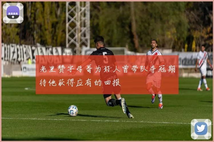 老里赞字母哥为好人曾带队夺冠期待他获得应有的回报