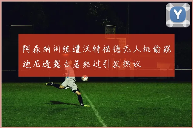 阿森纳训练遭沃特福德无人机偷窥迪尼透露击落经过引发热议