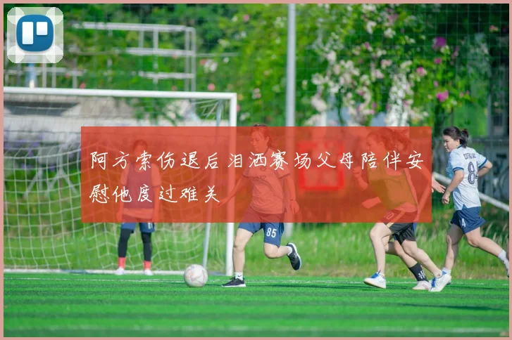 阿方索伤退后泪洒赛场父母陪伴安慰他度过难关